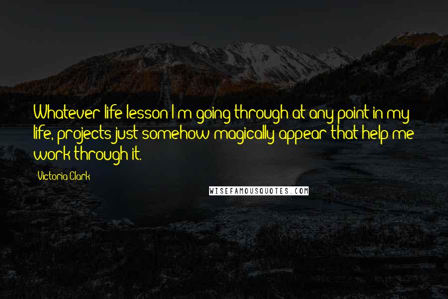 Victoria Clark Quotes: Whatever life lesson I'm going through at any point in my life, projects just somehow magically appear that help me work through it.