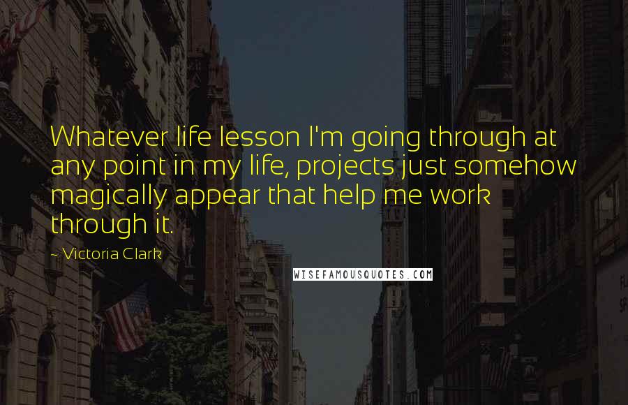 Victoria Clark Quotes: Whatever life lesson I'm going through at any point in my life, projects just somehow magically appear that help me work through it.