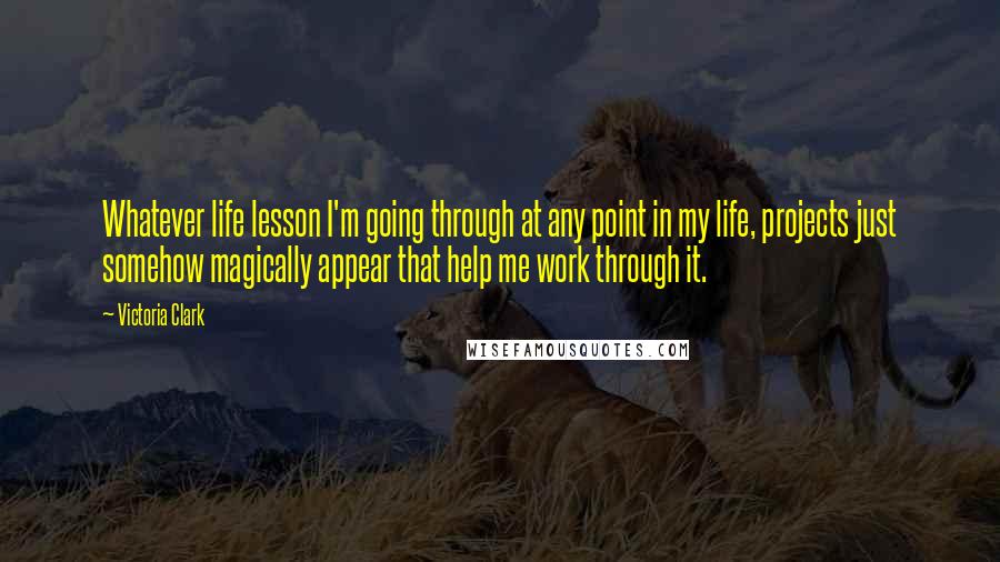 Victoria Clark Quotes: Whatever life lesson I'm going through at any point in my life, projects just somehow magically appear that help me work through it.