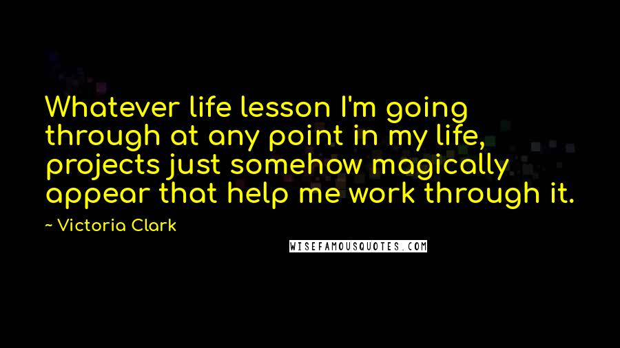 Victoria Clark Quotes: Whatever life lesson I'm going through at any point in my life, projects just somehow magically appear that help me work through it.