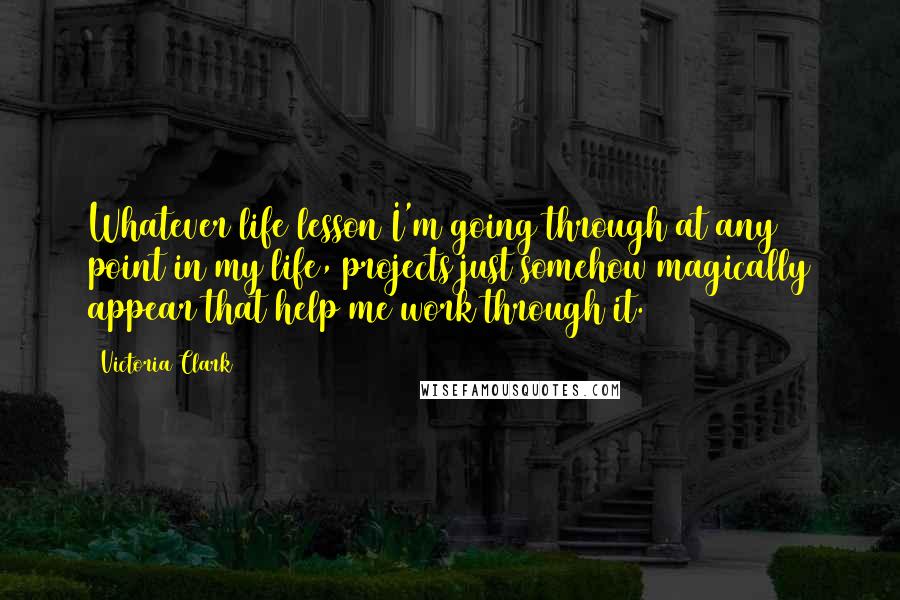 Victoria Clark Quotes: Whatever life lesson I'm going through at any point in my life, projects just somehow magically appear that help me work through it.