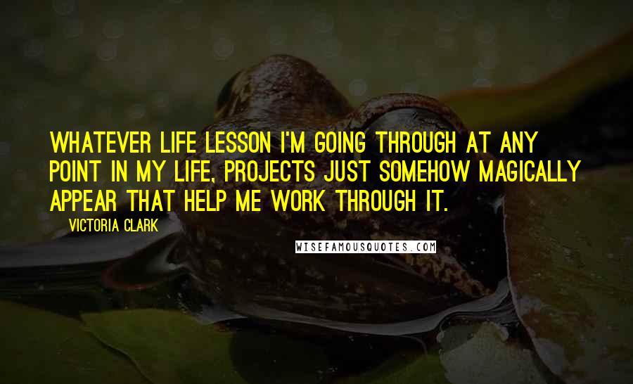 Victoria Clark Quotes: Whatever life lesson I'm going through at any point in my life, projects just somehow magically appear that help me work through it.