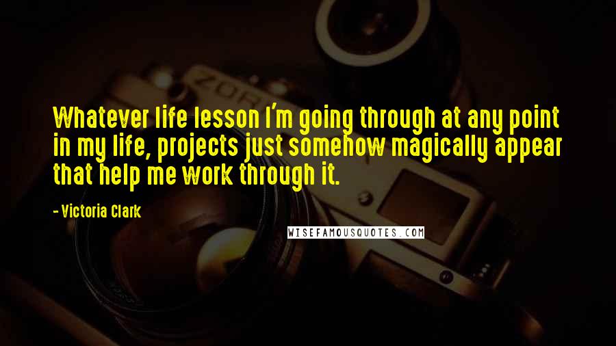 Victoria Clark Quotes: Whatever life lesson I'm going through at any point in my life, projects just somehow magically appear that help me work through it.