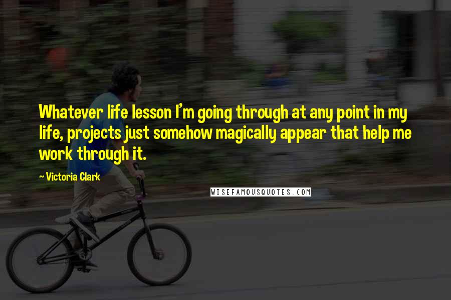 Victoria Clark Quotes: Whatever life lesson I'm going through at any point in my life, projects just somehow magically appear that help me work through it.