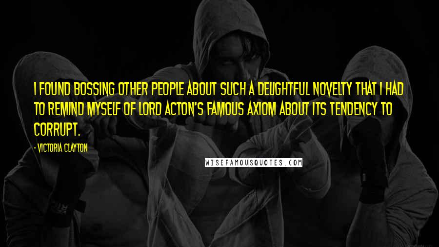 Victoria Clayton Quotes: I found bossing other people about such a delightful novelty that I had to remind myself of Lord Acton's famous axiom about its tendency to corrupt.