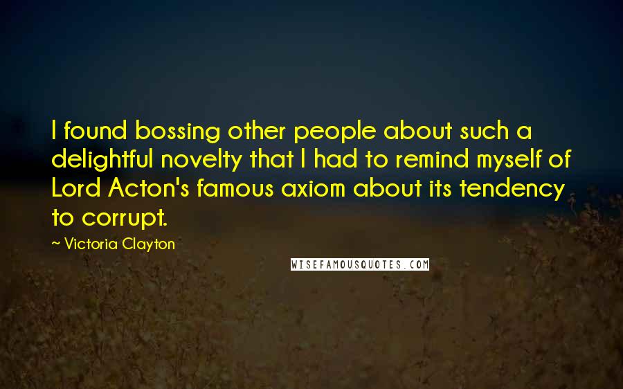 Victoria Clayton Quotes: I found bossing other people about such a delightful novelty that I had to remind myself of Lord Acton's famous axiom about its tendency to corrupt.
