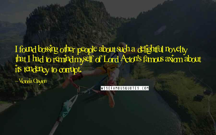 Victoria Clayton Quotes: I found bossing other people about such a delightful novelty that I had to remind myself of Lord Acton's famous axiom about its tendency to corrupt.