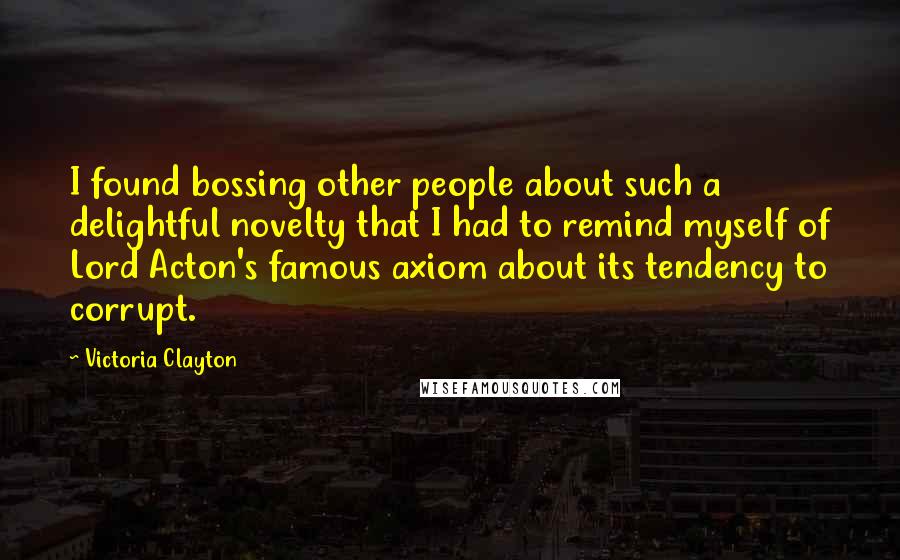 Victoria Clayton Quotes: I found bossing other people about such a delightful novelty that I had to remind myself of Lord Acton's famous axiom about its tendency to corrupt.