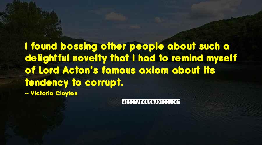 Victoria Clayton Quotes: I found bossing other people about such a delightful novelty that I had to remind myself of Lord Acton's famous axiom about its tendency to corrupt.