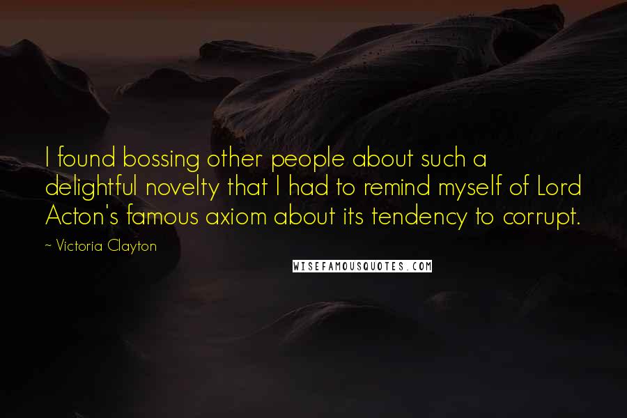 Victoria Clayton Quotes: I found bossing other people about such a delightful novelty that I had to remind myself of Lord Acton's famous axiom about its tendency to corrupt.