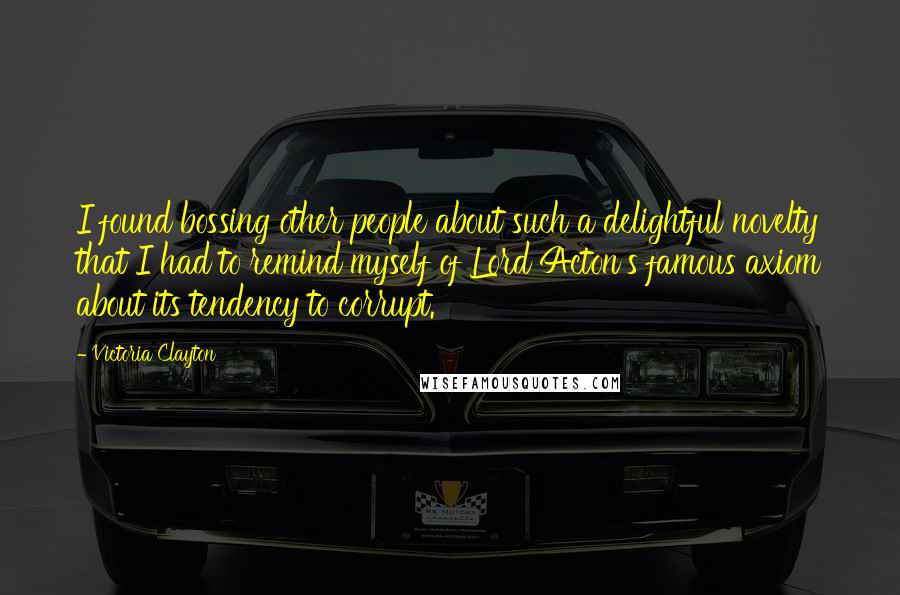 Victoria Clayton Quotes: I found bossing other people about such a delightful novelty that I had to remind myself of Lord Acton's famous axiom about its tendency to corrupt.