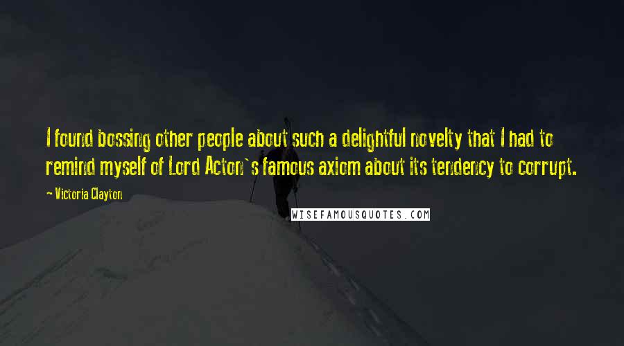 Victoria Clayton Quotes: I found bossing other people about such a delightful novelty that I had to remind myself of Lord Acton's famous axiom about its tendency to corrupt.