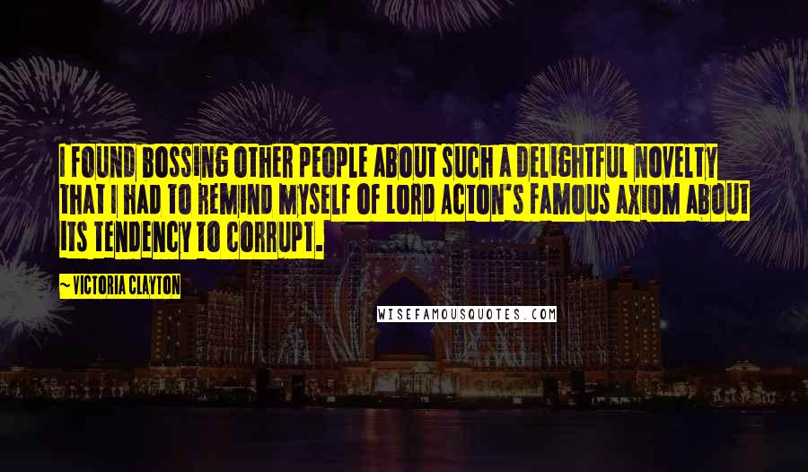 Victoria Clayton Quotes: I found bossing other people about such a delightful novelty that I had to remind myself of Lord Acton's famous axiom about its tendency to corrupt.