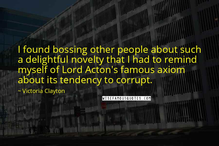 Victoria Clayton Quotes: I found bossing other people about such a delightful novelty that I had to remind myself of Lord Acton's famous axiom about its tendency to corrupt.