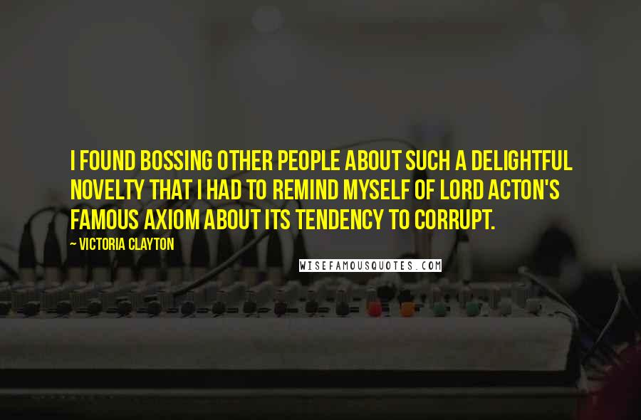 Victoria Clayton Quotes: I found bossing other people about such a delightful novelty that I had to remind myself of Lord Acton's famous axiom about its tendency to corrupt.