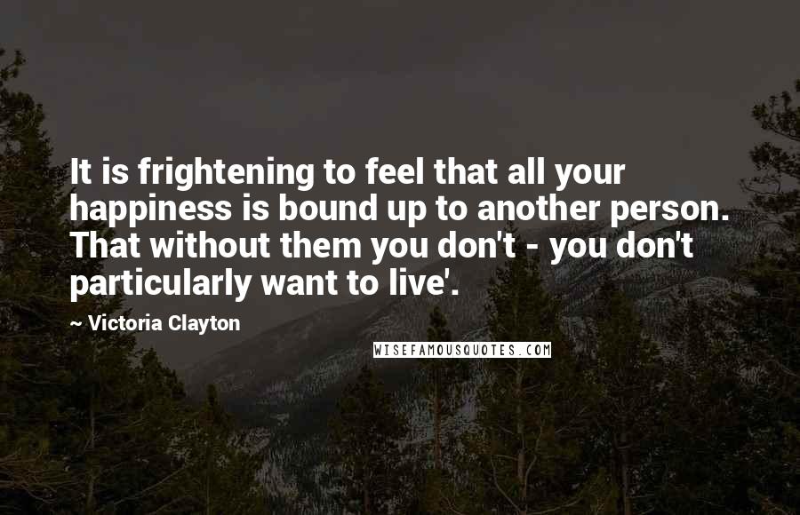 Victoria Clayton Quotes: It is frightening to feel that all your happiness is bound up to another person. That without them you don't - you don't particularly want to live'.