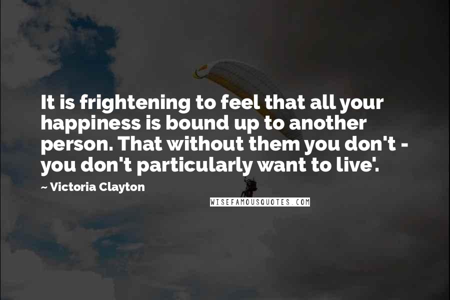 Victoria Clayton Quotes: It is frightening to feel that all your happiness is bound up to another person. That without them you don't - you don't particularly want to live'.
