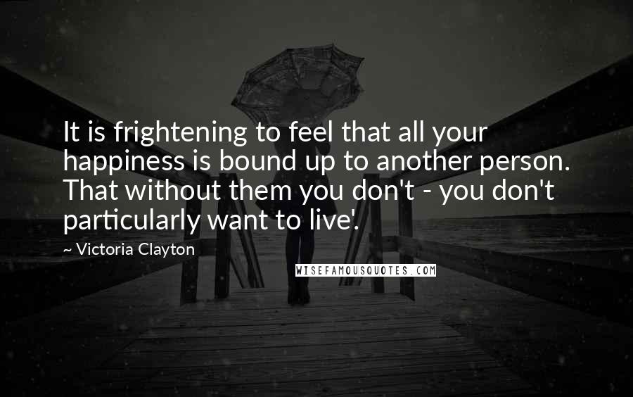 Victoria Clayton Quotes: It is frightening to feel that all your happiness is bound up to another person. That without them you don't - you don't particularly want to live'.