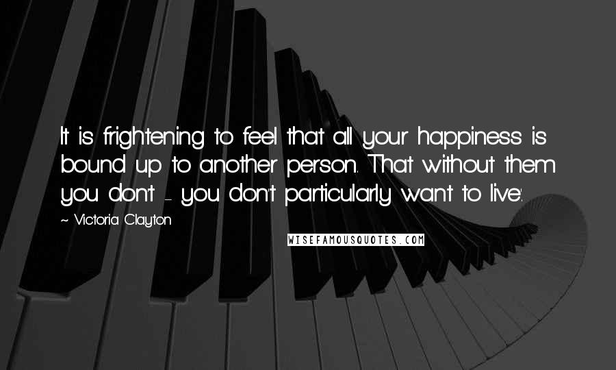 Victoria Clayton Quotes: It is frightening to feel that all your happiness is bound up to another person. That without them you don't - you don't particularly want to live'.