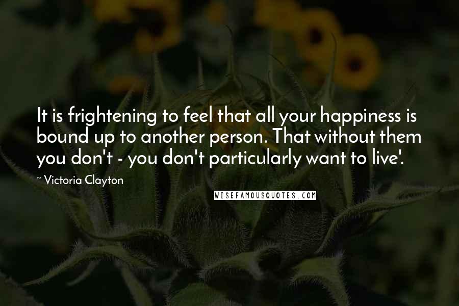 Victoria Clayton Quotes: It is frightening to feel that all your happiness is bound up to another person. That without them you don't - you don't particularly want to live'.