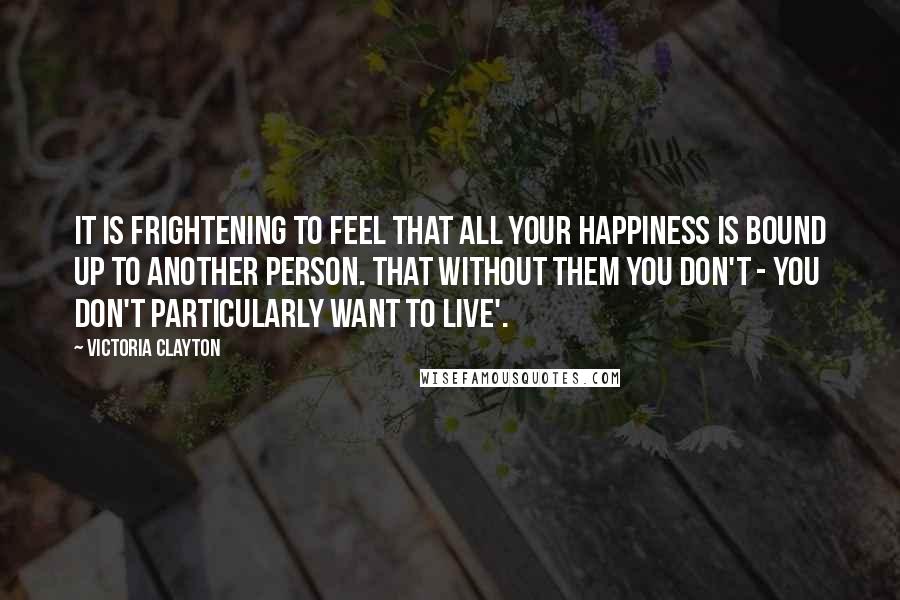 Victoria Clayton Quotes: It is frightening to feel that all your happiness is bound up to another person. That without them you don't - you don't particularly want to live'.