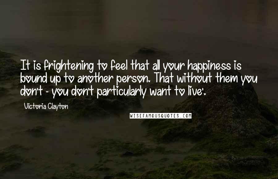 Victoria Clayton Quotes: It is frightening to feel that all your happiness is bound up to another person. That without them you don't - you don't particularly want to live'.