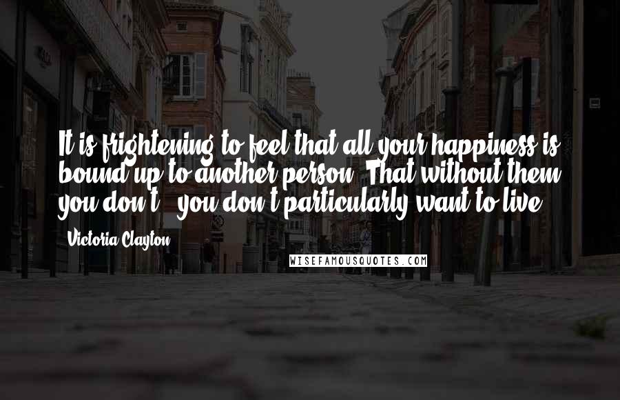 Victoria Clayton Quotes: It is frightening to feel that all your happiness is bound up to another person. That without them you don't - you don't particularly want to live'.