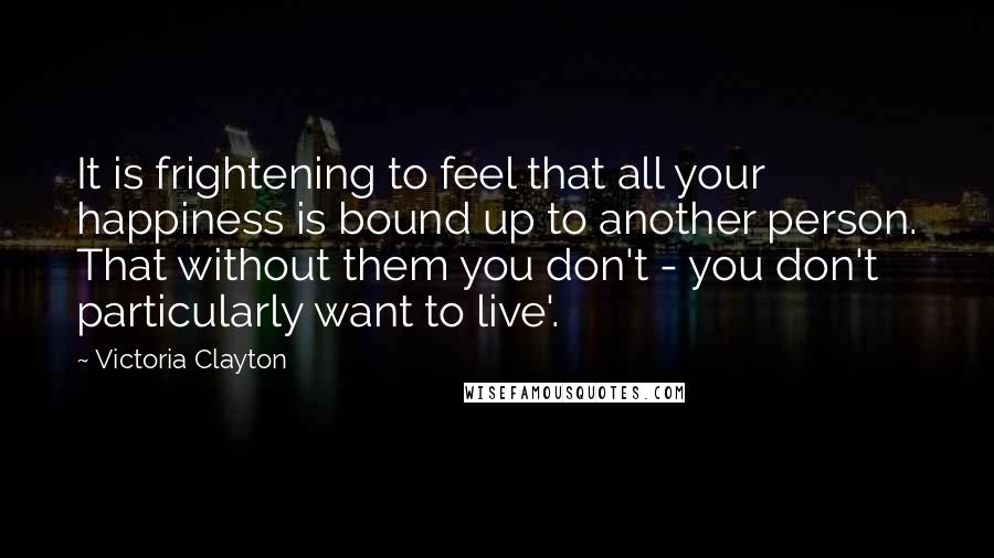 Victoria Clayton Quotes: It is frightening to feel that all your happiness is bound up to another person. That without them you don't - you don't particularly want to live'.