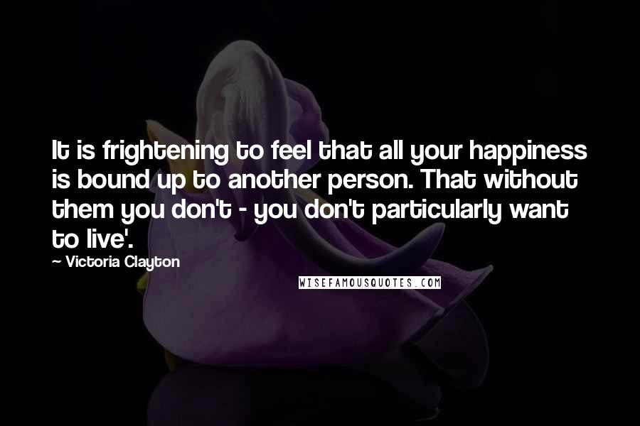 Victoria Clayton Quotes: It is frightening to feel that all your happiness is bound up to another person. That without them you don't - you don't particularly want to live'.