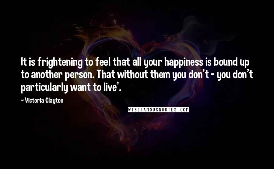 Victoria Clayton Quotes: It is frightening to feel that all your happiness is bound up to another person. That without them you don't - you don't particularly want to live'.