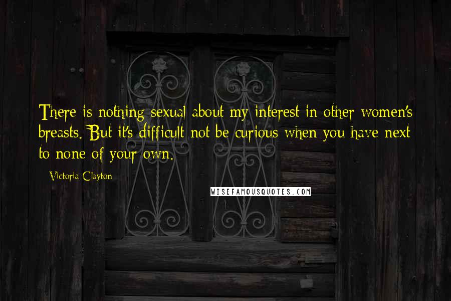 Victoria Clayton Quotes: There is nothing sexual about my interest in other women's breasts. But it's difficult not be curious when you have next to none of your own.