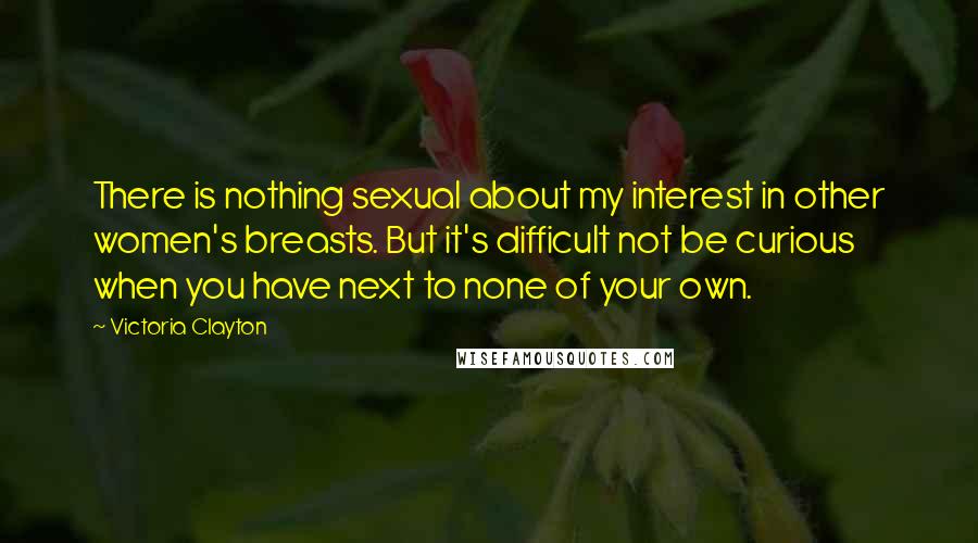 Victoria Clayton Quotes: There is nothing sexual about my interest in other women's breasts. But it's difficult not be curious when you have next to none of your own.