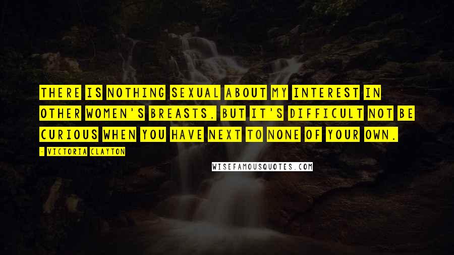 Victoria Clayton Quotes: There is nothing sexual about my interest in other women's breasts. But it's difficult not be curious when you have next to none of your own.