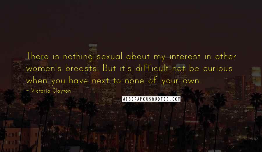 Victoria Clayton Quotes: There is nothing sexual about my interest in other women's breasts. But it's difficult not be curious when you have next to none of your own.