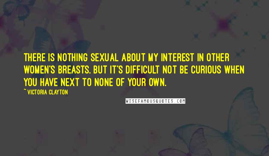 Victoria Clayton Quotes: There is nothing sexual about my interest in other women's breasts. But it's difficult not be curious when you have next to none of your own.