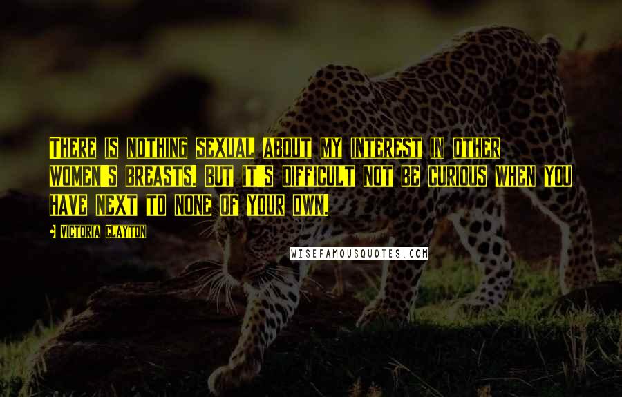 Victoria Clayton Quotes: There is nothing sexual about my interest in other women's breasts. But it's difficult not be curious when you have next to none of your own.