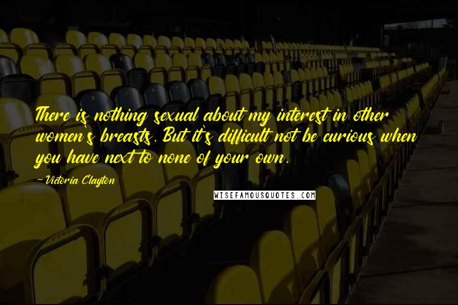 Victoria Clayton Quotes: There is nothing sexual about my interest in other women's breasts. But it's difficult not be curious when you have next to none of your own.