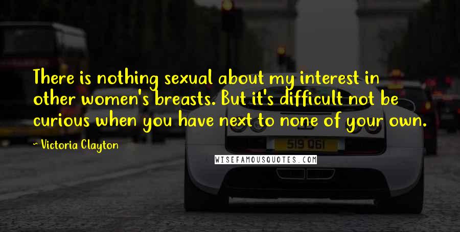 Victoria Clayton Quotes: There is nothing sexual about my interest in other women's breasts. But it's difficult not be curious when you have next to none of your own.