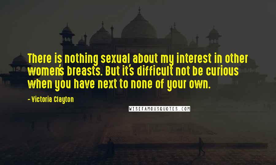 Victoria Clayton Quotes: There is nothing sexual about my interest in other women's breasts. But it's difficult not be curious when you have next to none of your own.
