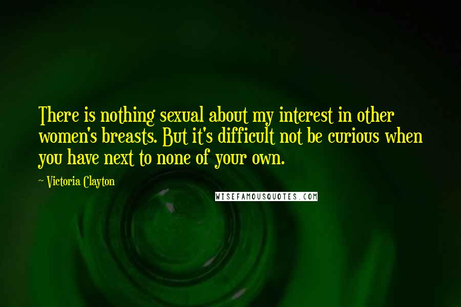 Victoria Clayton Quotes: There is nothing sexual about my interest in other women's breasts. But it's difficult not be curious when you have next to none of your own.