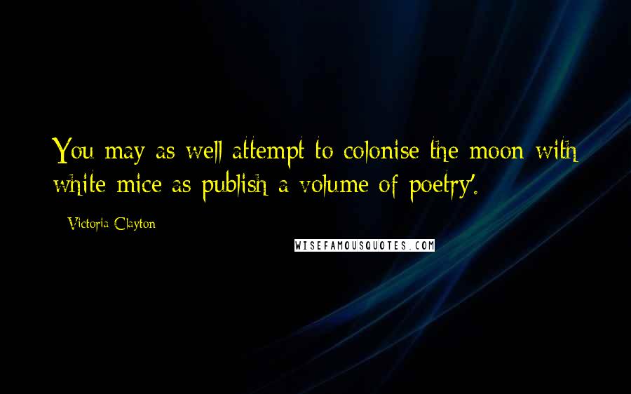 Victoria Clayton Quotes: You may as well attempt to colonise the moon with white mice as publish a volume of poetry'.