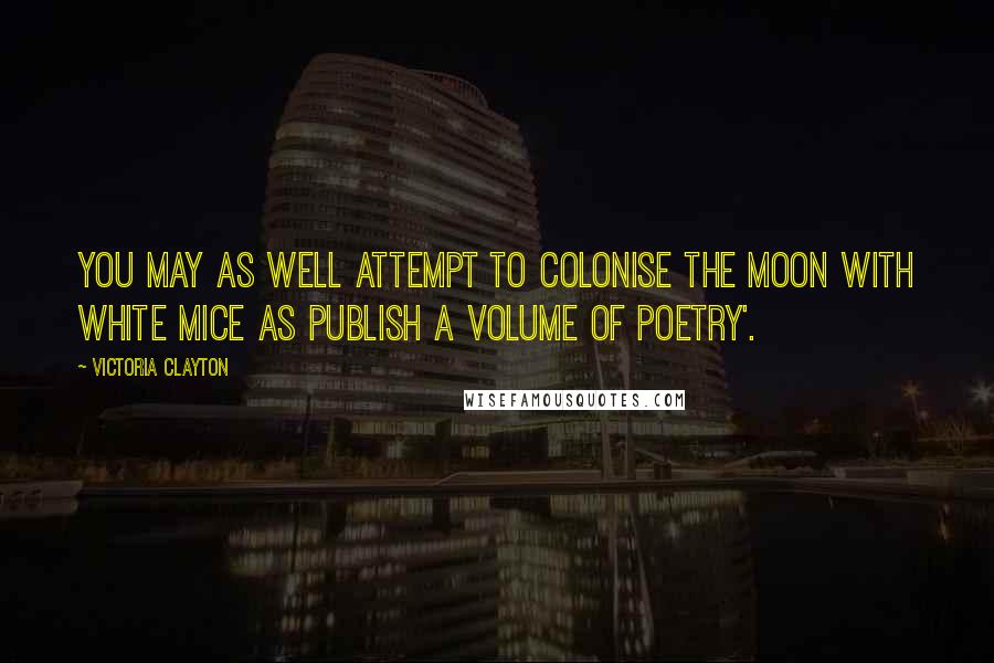 Victoria Clayton Quotes: You may as well attempt to colonise the moon with white mice as publish a volume of poetry'.