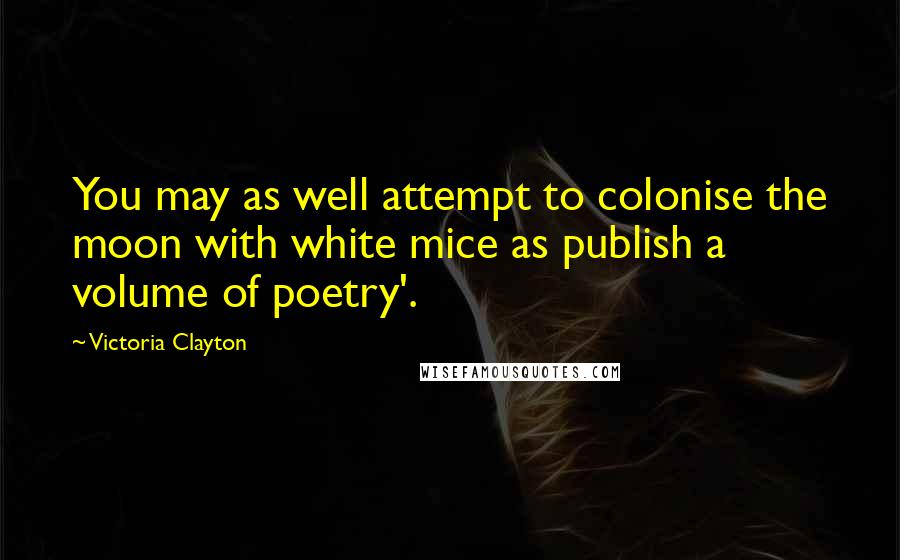 Victoria Clayton Quotes: You may as well attempt to colonise the moon with white mice as publish a volume of poetry'.