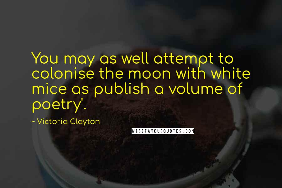 Victoria Clayton Quotes: You may as well attempt to colonise the moon with white mice as publish a volume of poetry'.