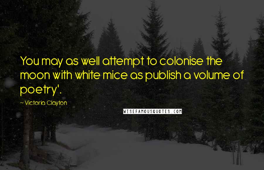 Victoria Clayton Quotes: You may as well attempt to colonise the moon with white mice as publish a volume of poetry'.