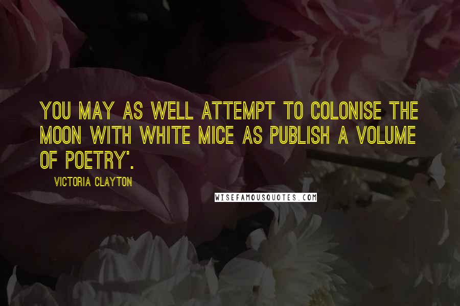 Victoria Clayton Quotes: You may as well attempt to colonise the moon with white mice as publish a volume of poetry'.