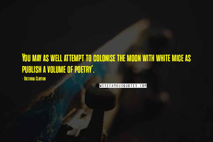 Victoria Clayton Quotes: You may as well attempt to colonise the moon with white mice as publish a volume of poetry'.
