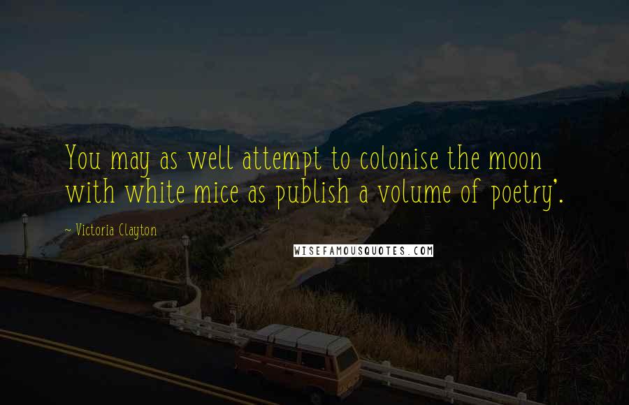 Victoria Clayton Quotes: You may as well attempt to colonise the moon with white mice as publish a volume of poetry'.