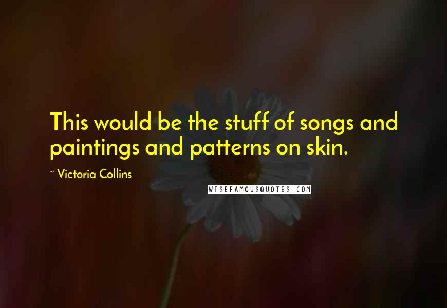 Victoria Collins Quotes: This would be the stuff of songs and paintings and patterns on skin.