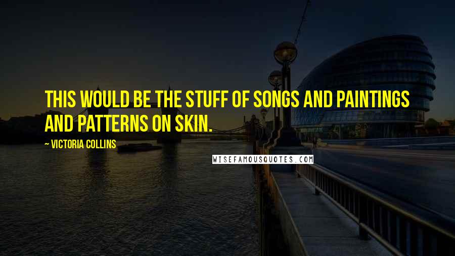 Victoria Collins Quotes: This would be the stuff of songs and paintings and patterns on skin.